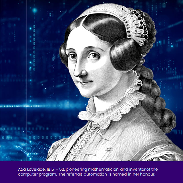 Ada Lovelace, 1815 – 52, pioneering mathematician and inventor of the computer program. The referrals automation is named in her honour.